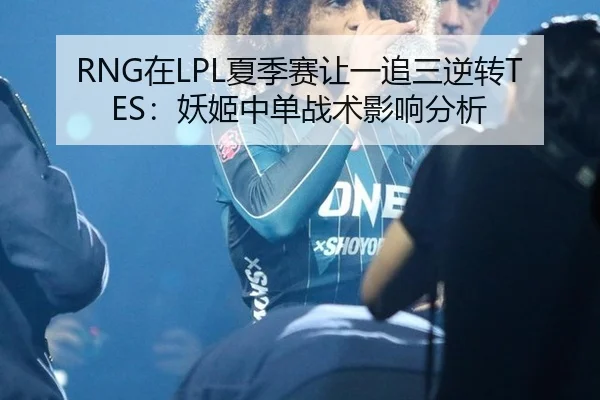 RNG在LPL夏季赛让一追三逆转TES：妖姬中单战术影响分析