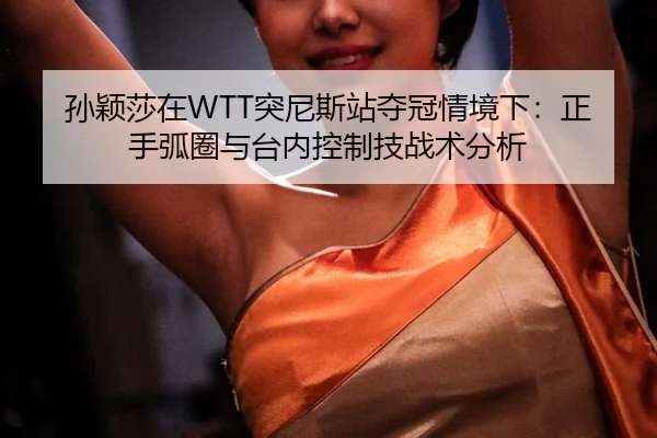 孙颖莎在WTT突尼斯站夺冠情境下：正手弧圈与台内控制技战术分析
