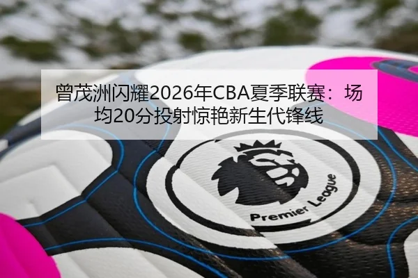 曾茂洲闪耀2026年CBA夏季联赛：场均20分投射惊艳新生代锋线