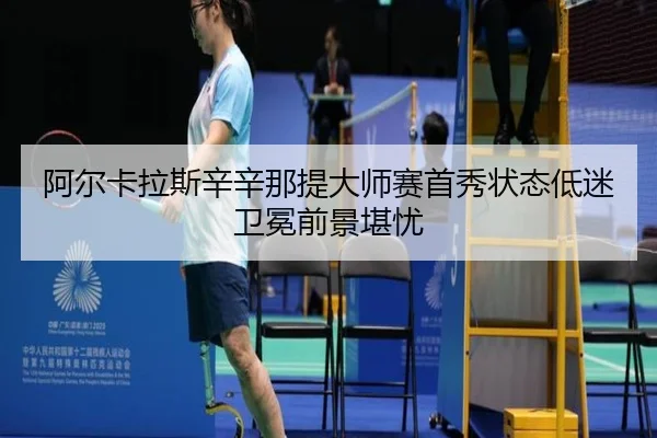 阿尔卡拉斯辛辛那提大师赛首秀状态低迷卫冕前景堪忧